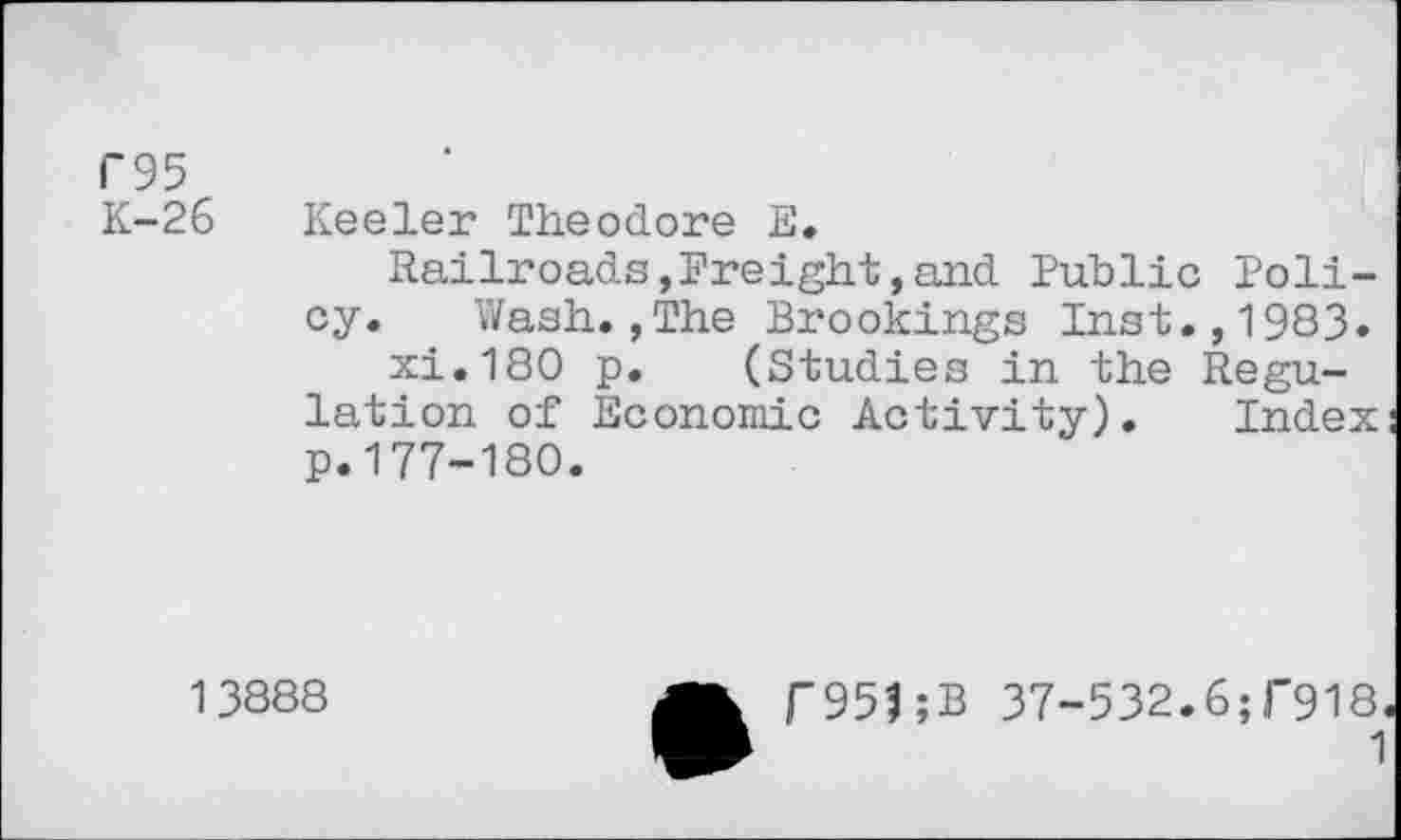 ﻿F95
K-26 Keeler Theodore E.
Railroads,Freight,and Public Policy. Wash.,The Brookings Inst.,1983» xi.180 p. (Studies in the Regulation of Economic Activity). Index p.177-180.
13888
r951;B 37-532.6;f918<
1